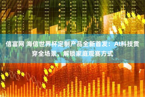 信富网 海信世界杯定制产品全新首发：AI科技贯穿全场景，解锁家庭观赛方式