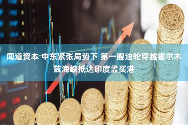 闻道资本 中东紧张局势下 第一艘油轮穿越霍尔木兹海峡抵达印度孟买港