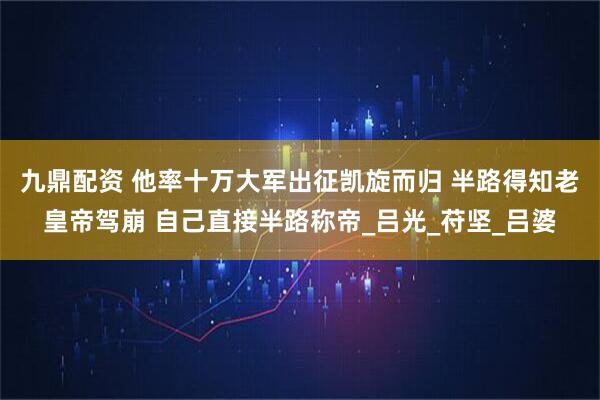 九鼎配资 他率十万大军出征凯旋而归 半路得知老皇帝驾崩 自己直接半路称帝_吕光_苻坚_吕婆