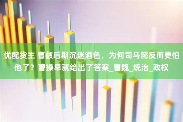 优配货主 曹叡后期沉迷酒色,为何司马懿反而更怕他了?曹操早就给出了答案_曹魏_统治_政权