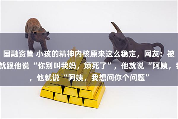 国融资管 小孩的精神内核原来这么稳定，网友：被我儿子烦到不行就跟他说 “你别叫我妈，烦死了”，他就说 “阿姨，我想问你个问题”