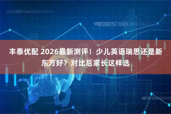 丰泰优配 2026最新测评!少儿英语瑞思还是新东方好?对比后家长这样选