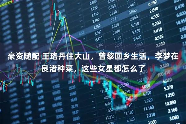 豪资随配 王珞丹住大山,曾黎回乡生活,李梦在良渚种菜,这些女星都怎么了
