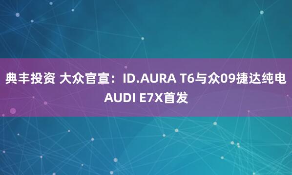 典丰投资 大众官宣：ID.AURA T6与众09捷达纯电AUDI E7X首发