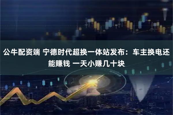 公牛配资端 宁德时代超换一体站发布：车主换电还能赚钱 一天小赚几十块