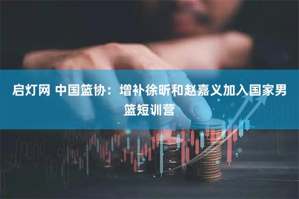 启灯网 中国篮协：增补徐昕和赵嘉义加入国家男篮短训营