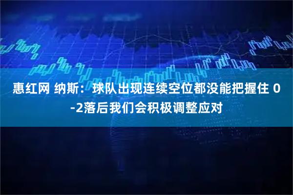 惠红网 纳斯：球队出现连续空位都没能把握住 0-2落后我们会积极调整应对