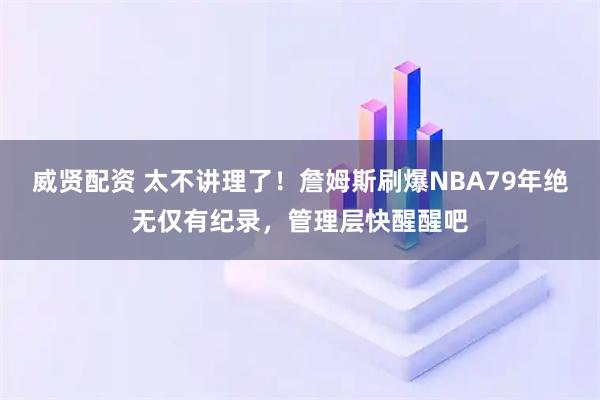威贤配资 太不讲理了！詹姆斯刷爆NBA79年绝无仅有纪录，管理层快醒醒吧