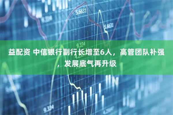 益配资 中信银行副行长增至6人，高管团队补强，发展底气再升级